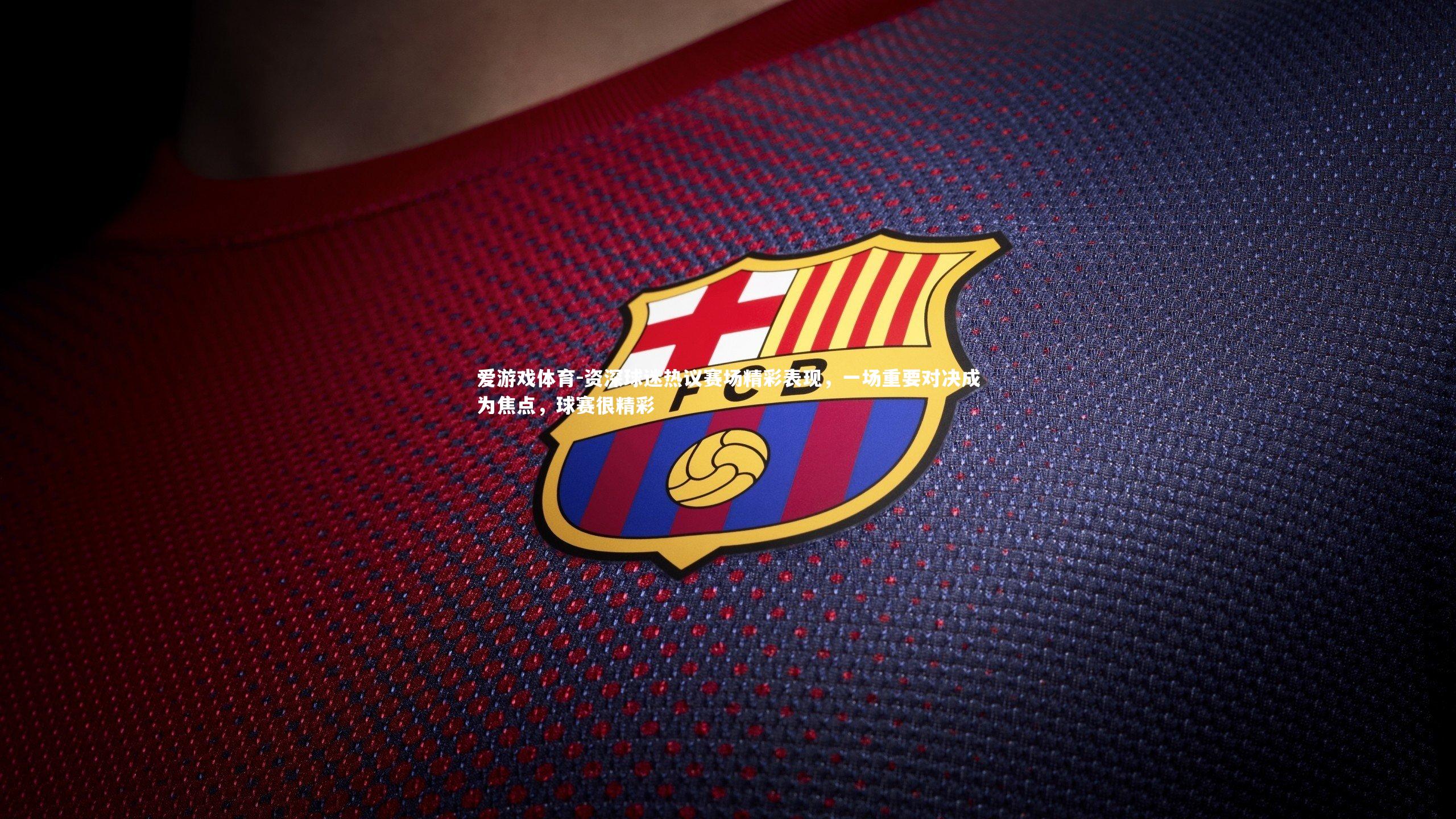 资深球迷热议赛场精彩表现，一场重要对决成为焦点，球赛很精彩